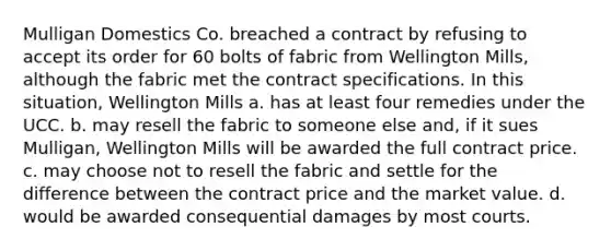 Mulligan Domestics Co. breached a contract by refusing to accept its order for 60 bolts of fabric from Wellington Mills, although the fabric met the contract specifications. In this situation, Wellington Mills a. has at least four remedies under the UCC. b. may resell the fabric to someone else and, if it sues Mulligan, Wellington Mills will be awarded the full contract price. c. may choose not to resell the fabric and settle for the difference between the contract price and the market value. d. would be awarded consequential damages by most courts.