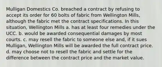 Mulligan Domestics Co. breached a contract by refusing to accept its order for 60 bolts of fabric from Wellington Mills, although the fabric met the contract specifications. In this situation, Wellington Mills a. has at least four remedies under the UCC. b. would be awarded consequential damages by most courts. c. may resell the fabric to someone else and, if it sues Mulligan, Wellington Mills will be awarded the full contract price. d. may choose not to resell the fabric and settle for the difference between the contract price and the market value.