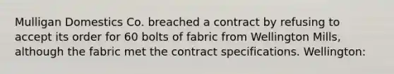 Mulligan Domestics Co. breached a contract by refusing to accept its order for 60 bolts of fabric from Wellington Mills, although the fabric met the contract specifications. Wellington: