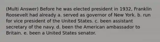 (Multi Answer) Before he was elected president in 1932, Franklin Roosevelt had already a. served as governor of New York. b. run for vice president of the United States. c. been assistant secretary of the navy. d. been the American ambassador to Britain. e. been a United States senator.