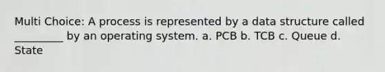 Multi Choice: A process is represented by a data structure called _________ by an operating system. a. PCB b. TCB c. Queue d. State