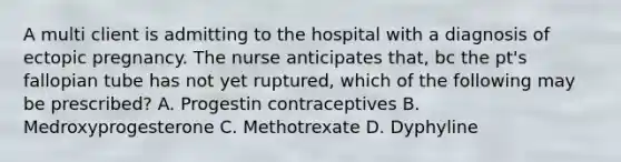 A multi client is admitting to the hospital with a diagnosis of ectopic pregnancy. The nurse anticipates that, bc the pt's fallopian tube has not yet ruptured, which of the following may be prescribed? A. Progestin contraceptives B. Medroxyprogesterone C. Methotrexate D. Dyphyline