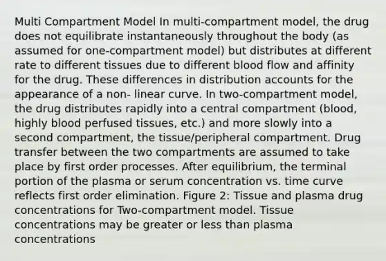 Multi Compartment Model In multi-compartment model, the drug does not equilibrate instantaneously throughout the body (as assumed for one-compartment model) but distributes at different rate to different tissues due to different blood flow and affinity for the drug. These differences in distribution accounts for the appearance of a non- linear curve. In two-compartment model, the drug distributes rapidly into a central compartment (blood, highly blood perfused tissues, etc.) and more slowly into a second compartment, the tissue/peripheral compartment. Drug transfer between the two compartments are assumed to take place by first order processes. After equilibrium, the terminal portion of the plasma or serum concentration vs. time curve reflects first order elimination. Figure 2: Tissue and plasma drug concentrations for Two-compartment model. Tissue concentrations may be greater or less than plasma concentrations