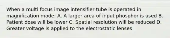 When a multi focus image intensifier tube is operated in magnification mode: A. A larger area of input phosphor is used B. Patient dose will be lower C. Spatial resolution will be reduced D. Greater voltage is applied to the electrostatic lenses