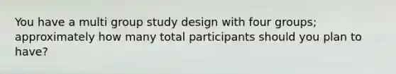 You have a multi group study design with four groups; approximately how many total participants should you plan to have?