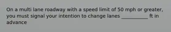 On a multi lane roadway with a speed limit of 50 mph or greater, you must signal your intention to change lanes ___________ ft in advance