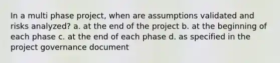 In a multi phase project, when are assumptions validated and risks analyzed? a. at the end of the project b. at the beginning of each phase c. at the end of each phase d. as specified in the project governance document