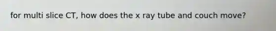 for multi slice CT, how does the x ray tube and couch move?