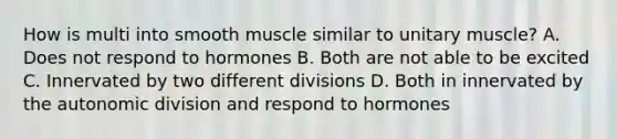 How is multi into smooth muscle similar to unitary muscle? A. Does not respond to hormones B. Both are not able to be excited C. Innervated by two different divisions D. Both in innervated by the autonomic division and respond to hormones