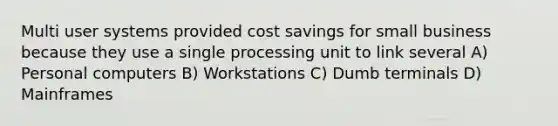 Multi user systems provided cost savings for small business because they use a single processing unit to link several A) Personal computers B) Workstations C) Dumb terminals D) Mainframes