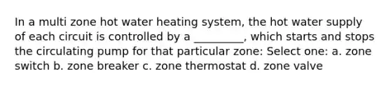 In a multi zone hot water heating system, the hot water supply of each circuit is controlled by a _________, which starts and stops the circulating pump for that particular zone: Select one: a. zone switch b. zone breaker c. zone thermostat d. zone valve