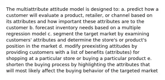 The multiattribute attitude model is designed to: a. predict how a customer will evaluate a product, retailer, or channel based on its attributes and how important these attributes are to the customer b. forecast inventory needs based on a multiple regression model c. segment the target market by examining customers' attributes and determine the store's or product's position in the market d. modify preexisting attitudes by providing customers with a list of benefits (attributes) for shopping at a particular store or buying a particular product e. shorten the buying process by highlighting the attributes that will most likely affect the buying behavior of the targeted market