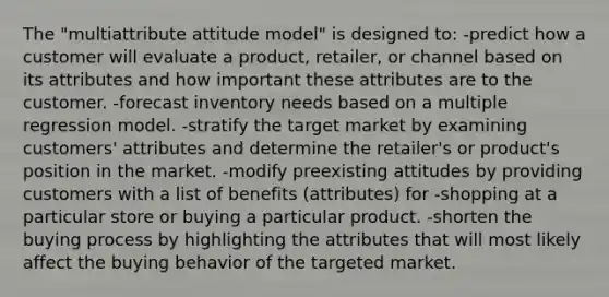 The "multiattribute attitude model" is designed to: -predict how a customer will evaluate a product, retailer, or channel based on its attributes and how important these attributes are to the customer. -forecast inventory needs based on a multiple regression model. -stratify the target market by examining customers' attributes and determine the retailer's or product's position in the market. -modify preexisting attitudes by providing customers with a list of benefits (attributes) for -shopping at a particular store or buying a particular product. -shorten the buying process by highlighting the attributes that will most likely affect the buying behavior of the targeted market.