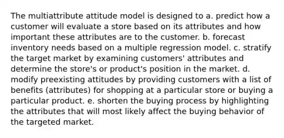 The multiattribute attitude model is designed to a. predict how a customer will evaluate a store based on its attributes and how important these attributes are to the customer. b. forecast inventory needs based on a multiple regression model. c. stratify the target market by examining customers' attributes and determine the store's or product's position in the market. d. modify preexisting attitudes by providing customers with a list of benefits (attributes) for shopping at a particular store or buying a particular product. e. shorten the buying process by highlighting the attributes that will most likely affect the buying behavior of the targeted market.