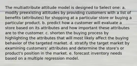 The multiattribute attitude model is designed to Select one: a. modify preexisting attitudes by providing customers with a list of benefits (attributes) for shopping at a particular store or buying a particular product. b. predict how a customer will evaluate a store based on its attributes and how important these attributes are to the customer. c. shorten the buying process by highlighting the attributes that will most likely affect the buying behavior of the targeted market. d. stratify the target market by examining customers' attributes and determine the store's or product's position in the market. e. forecast inventory needs based on a <a href='https://www.questionai.com/knowledge/k7sILhaheU-multiple-regression' class='anchor-knowledge'>multiple regression</a> model.