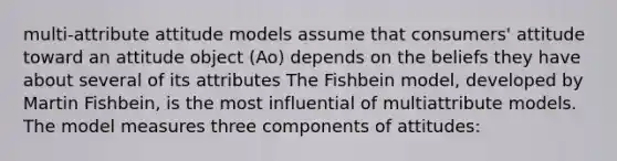 multi-attribute attitude models assume that consumers' attitude toward an attitude object (Ao) depends on the beliefs they have about several of its attributes The Fishbein model, developed by Martin Fishbein, is the most influential of multiattribute models. The model measures three components of attitudes: