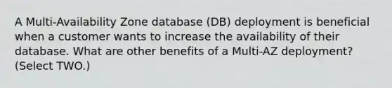 A Multi-Availability Zone database (DB) deployment is beneficial when a customer wants to increase the availability of their database. What are other benefits of a Multi-AZ deployment? (Select TWO.)