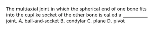 The multiaxial joint in which the spherical end of one bone fits into the cuplike socket of the other bone is called a ___________ joint. A. ball-and-socket B. condylar C. plane D. pivot