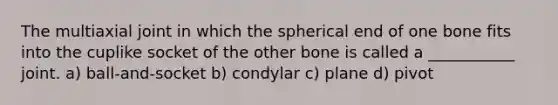 The multiaxial joint in which the spherical end of one bone fits into the cuplike socket of the other bone is called a ___________ joint. a) ball-and-socket b) condylar c) plane d) pivot