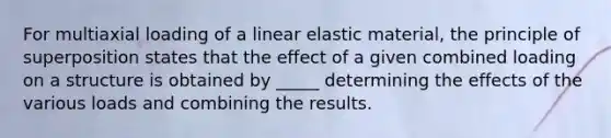 For multiaxial loading of a linear elastic material, the principle of superposition states that the effect of a given combined loading on a structure is obtained by _____ determining the effects of the various loads and combining the results.