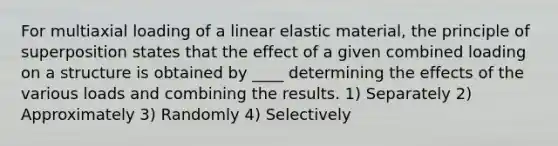 For multiaxial loading of a linear elastic material, the principle of superposition states that the effect of a given combined loading on a structure is obtained by ____ determining the effects of the various loads and combining the results. 1) Separately 2) Approximately 3) Randomly 4) Selectively