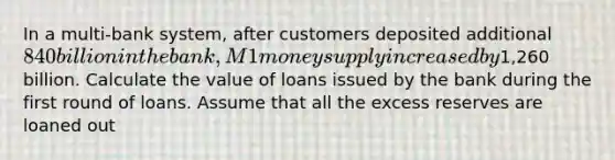 In a multi-bank system, after customers deposited additional ⁢840 billion in the bank, M1 money supply increased by⁢1,260 billion. Calculate the value of loans issued by the bank during the first round of loans. Assume that all the excess reserves are loaned out