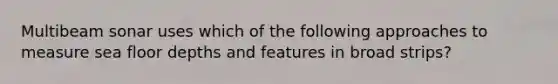 Multibeam sonar uses which of the following approaches to measure sea floor depths and features in broad strips?