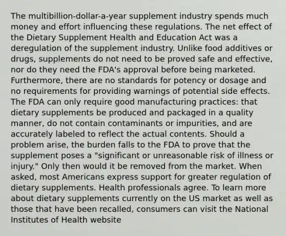 The multibillion-dollar-a-year supplement industry spends much money and effort influencing these regulations. The net effect of the Dietary Supplement Health and Education Act was a deregulation of the supplement industry. Unlike food additives or drugs, supplements do not need to be proved safe and effective, nor do they need the FDA's approval before being marketed. Furthermore, there are no standards for potency or dosage and no requirements for providing warnings of potential side effects. The FDA can only require good manufacturing practices: that dietary supplements be produced and packaged in a quality manner, do not contain contaminants or impurities, and are accurately labeled to reflect the actual contents. Should a problem arise, the burden falls to the FDA to prove that the supplement poses a "significant or unreasonable risk of illness or injury." Only then would it be removed from the market. When asked, most Americans express support for greater regulation of dietary supplements. Health professionals agree. To learn more about dietary supplements currently on the US market as well as those that have been recalled, consumers can visit the National Institutes of Health website