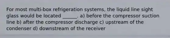 For most multi-box refrigeration systems, the liquid line sight glass would be located ______. a) before the compressor suction line b) after the compressor discharge c) upstream of the condenser d) downstream of the receiver