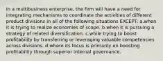 In a multibusiness enterprise, the firm will have a need for integrating mechanisms to coordinate the activities of different product divisions in all of the following situations EXCEPT: a.when it is trying to realize economies of scope. b.when it is pursuing a strategy of related diversification. c.while trying to boost profitability by transferring or leveraging valuable competencies across divisions. d.where its focus is primarily on boosting profitability through superior internal governance.