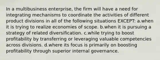 In a multibusiness enterprise, the firm will have a need for integrating mechanisms to coordinate the activities of different product divisions in all of the following situations EXCEPT: a.when it is trying to realize economies of scope. b.when it is pursuing a strategy of related diversification. c.while trying to boost profitability by transferring or leveraging valuable competencies across divisions. d.where its focus is primarily on boosting profitability through superior internal governance.