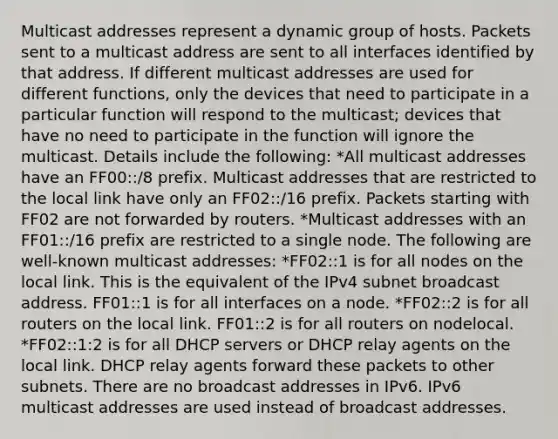 Multicast addresses represent a dynamic group of hosts. Packets sent to a multicast address are sent to all interfaces identified by that address. If different multicast addresses are used for different functions, only the devices that need to participate in a particular function will respond to the multicast; devices that have no need to participate in the function will ignore the multicast. Details include the following: *All multicast addresses have an FF00::/8 prefix. Multicast addresses that are restricted to the local link have only an FF02::/16 prefix. Packets starting with FF02 are not forwarded by routers. *Multicast addresses with an FF01::/16 prefix are restricted to a single node. The following are well-known multicast addresses: *FF02::1 is for all nodes on the local link. This is the equivalent of the IPv4 subnet broadcast address. FF01::1 is for all interfaces on a node. *FF02::2 is for all routers on the local link. FF01::2 is for all routers on nodelocal. *FF02::1:2 is for all DHCP servers or DHCP relay agents on the local link. DHCP relay agents forward these packets to other subnets. There are no broadcast addresses in IPv6. IPv6 multicast addresses are used instead of broadcast addresses.