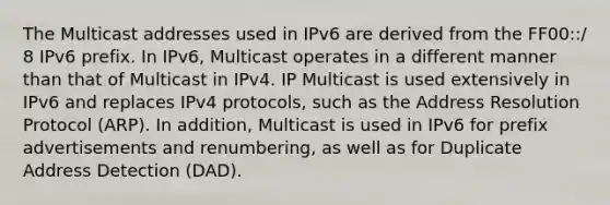 The Multicast addresses used in IPv6 are derived from the FF00::/ 8 IPv6 prefix. In IPv6, Multicast operates in a different manner than that of Multicast in IPv4. IP Multicast is used extensively in IPv6 and replaces IPv4 protocols, such as the Address Resolution Protocol (ARP). In addition, Multicast is used in IPv6 for prefix advertisements and renumbering, as well as for Duplicate Address Detection (DAD).