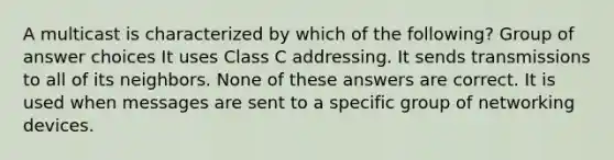 A multicast is characterized by which of the following? Group of answer choices It uses Class C addressing. It sends transmissions to all of its neighbors. None of these answers are correct. It is used when messages are sent to a specific group of networking devices.