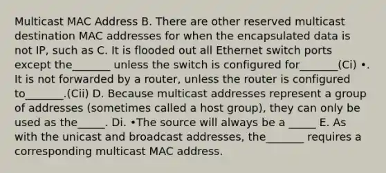 Multicast MAC Address B. There are other reserved multicast destination MAC addresses for when the encapsulated data is not IP, such as C. It is flooded out all Ethernet switch ports except the_______ unless the switch is configured for_______(Ci) •. It is not forwarded by a router, unless the router is configured to_______.(Cii) D. Because multicast addresses represent a group of addresses (sometimes called a host group), they can only be used as the_____. Di. •The source will always be a _____ E. As with the unicast and broadcast addresses, the_______ requires a corresponding multicast MAC address.