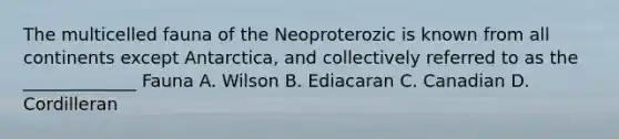 The multicelled fauna of the Neoproterozic is known from all continents except Antarctica, and collectively referred to as the _____________ Fauna A. Wilson B. Ediacaran C. Canadian D. Cordilleran