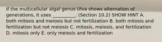 If the multicellular algal genus Ulva shows alternation of generations, it uses __________. (Section 10.2) SHOW HINT A. both mitosis and meiosis but not fertilization B. both mitosis and fertilization but not meiosis C. mitosis, meiosis, and fertilization D. mitosis only E. only meiosis and fertilization