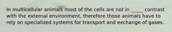 In multicellular animals most of the cells are not in _____ contrast with the external environment, therefore those animals have to rely on specialized systems for transport and exchange of gases.