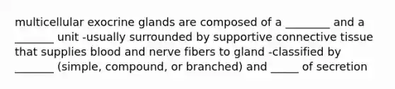 multicellular exocrine glands are composed of a ________ and a _______ unit -usually surrounded by supportive connective tissue that supplies blood and nerve fibers to gland -classified by _______ (simple, compound, or branched) and _____ of secretion