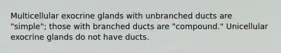 Multicellular exocrine glands with unbranched ducts are "simple"; those with branched ducts are "compound." Unicellular exocrine glands do not have ducts.