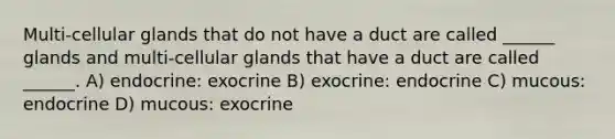 Multi-cellular glands that do not have a duct are called ______ glands and multi-cellular glands that have a duct are called ______. A) endocrine: exocrine B) exocrine: endocrine C) mucous: endocrine D) mucous: exocrine