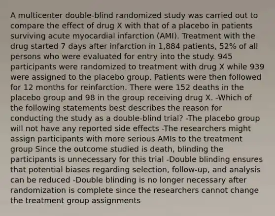 A multicenter double-blind randomized study was carried out to compare the effect of drug X with that of a placebo in patients surviving acute myocardial infarction (AMI). Treatment with the drug started 7 days after infarction in 1,884 patients, 52% of all persons who were evaluated for entry into the study. 945 participants were randomized to treatment with drug X while 939 were assigned to the placebo group. Patients were then followed for 12 months for reinfarction. There were 152 deaths in the placebo group and 98 in the group receiving drug X. -Which of the following statements best describes the reason for conducting the study as a double-blind trial? -The placebo group will not have any reported side effects -The researchers might assign participants with more serious AMIs to the treatment group Since the outcome studied is death, blinding the participants is unnecessary for this trial -Double blinding ensures that potential biases regarding selection, follow-up, and analysis can be reduced -Double blinding is no longer necessary after randomization is complete since the researchers cannot change the treatment group assignments