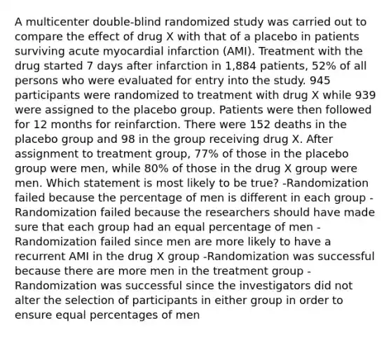 A multicenter double-blind randomized study was carried out to compare the effect of drug X with that of a placebo in patients surviving acute myocardial infarction (AMI). Treatment with the drug started 7 days after infarction in 1,884 patients, 52% of all persons who were evaluated for entry into the study. 945 participants were randomized to treatment with drug X while 939 were assigned to the placebo group. Patients were then followed for 12 months for reinfarction. There were 152 deaths in the placebo group and 98 in the group receiving drug X. After assignment to treatment group, 77% of those in the placebo group were men, while 80% of those in the drug X group were men. Which statement is most likely to be true? -Randomization failed because the percentage of men is different in each group -Randomization failed because the researchers should have made sure that each group had an equal percentage of men -Randomization failed since men are more likely to have a recurrent AMI in the drug X group -Randomization was successful because there are more men in the treatment group -Randomization was successful since the investigators did not alter the selection of participants in either group in order to ensure equal percentages of men