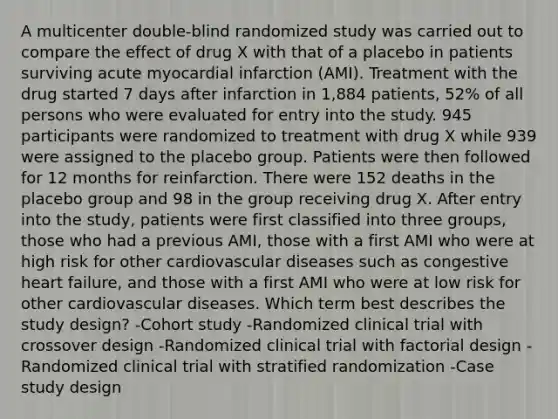 A multicenter double-blind randomized study was carried out to compare the effect of drug X with that of a placebo in patients surviving acute myocardial infarction (AMI). Treatment with the drug started 7 days after infarction in 1,884 patients, 52% of all persons who were evaluated for entry into the study. 945 participants were randomized to treatment with drug X while 939 were assigned to the placebo group. Patients were then followed for 12 months for reinfarction. There were 152 deaths in the placebo group and 98 in the group receiving drug X. After entry into the study, patients were first classified into three groups, those who had a previous AMI, those with a first AMI who were at high risk for other cardiovascular diseases such as congestive heart failure, and those with a first AMI who were at low risk for other cardiovascular diseases. Which term best describes the study design? -Cohort study -Randomized clinical trial with crossover design -Randomized clinical trial with factorial design -Randomized clinical trial with stratified randomization -Case study design