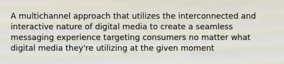 A multichannel approach that utilizes the interconnected and interactive nature of digital media to create a seamless messaging experience targeting consumers no matter what digital media they're utilizing at the given moment