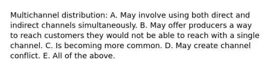 Multichannel distribution: A. May involve using both direct and indirect channels simultaneously. B. May offer producers a way to reach customers they would not be able to reach with a single channel. C. Is becoming more common. D. May create channel conflict. E. All of the above.