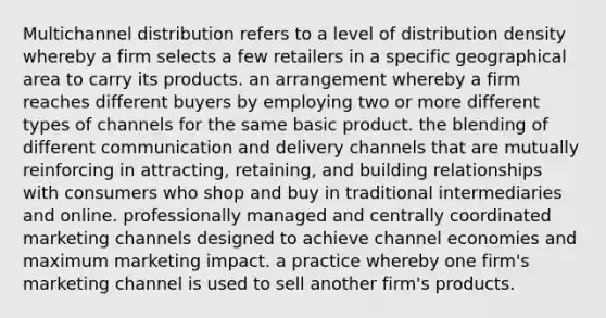 Multichannel distribution refers to a level of distribution density whereby a firm selects a few retailers in a specific geographical area to carry its products. an arrangement whereby a firm reaches different buyers by employing two or more different types of channels for the same basic product. the blending of different communication and delivery channels that are mutually reinforcing in attracting, retaining, and building relationships with consumers who shop and buy in traditional intermediaries and online. professionally managed and centrally coordinated marketing channels designed to achieve channel economies and maximum marketing impact. a practice whereby one firm's marketing channel is used to sell another firm's products.