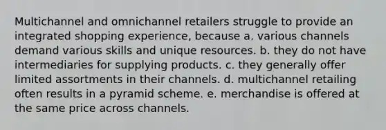 Multichannel and omnichannel retailers struggle to provide an integrated shopping experience, because a. various channels demand various skills and unique resources. b. they do not have intermediaries for supplying products. c. they generally offer limited assortments in their channels. d. multichannel retailing often results in a pyramid scheme. e. merchandise is offered at the same price across channels.