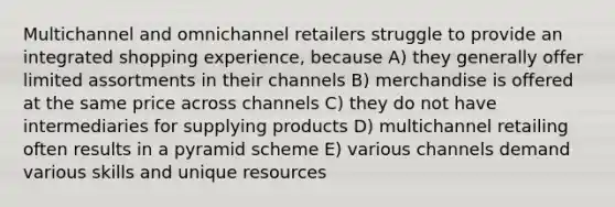 Multichannel and omnichannel retailers struggle to provide an integrated shopping experience, because A) they generally offer limited assortments in their channels B) merchandise is offered at the same price across channels C) they do not have intermediaries for supplying products D) multichannel retailing often results in a pyramid scheme E) various channels demand various skills and unique resources