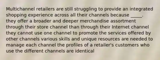 Multichannel retailers are still struggling to provide an integrated shopping experience across all their channels because _____. they offer a broader and deeper merchandise assortment through their store channel than through their Internet channel they cannot use one channel to promote the services offered by other channels various skills and unique resources are needed to manage each channel the profiles of a retailer's customers who use the different channels are identical